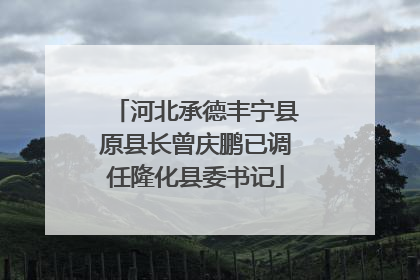 河北承德丰宁县原县长曾庆鹏已调任隆化县委书记
