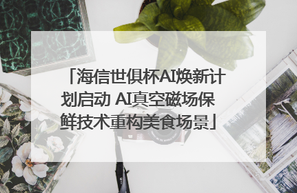 海信世俱杯AI焕新计划启动 AI真空磁场保鲜技术重构美食场景