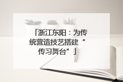 浙江东阳：为传统营造技艺搭建“传习舞台”