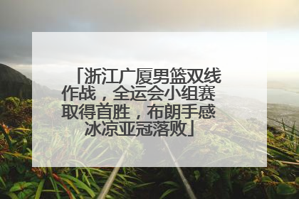 浙江广厦男篮双线作战，全运会小组赛取得首胜，布朗手感冰凉亚冠落败