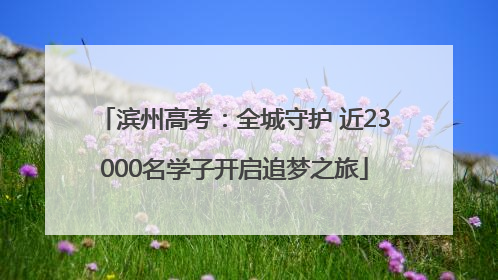 滨州高考：全城守护 近23000名学子开启追梦之旅