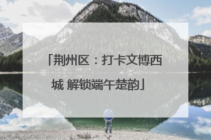 荆州区：打卡文博西城 解锁端午楚韵