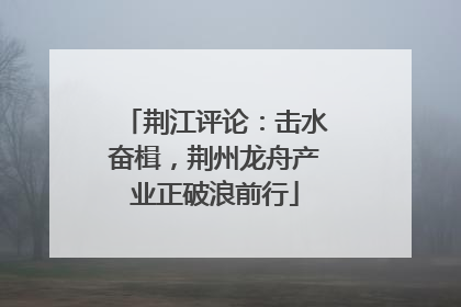 荆江评论：击水奋楫，荆州龙舟产业正破浪前行