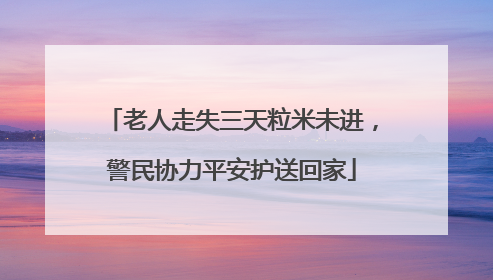 老人走失三天粒米未进，警民协力平安护送回家