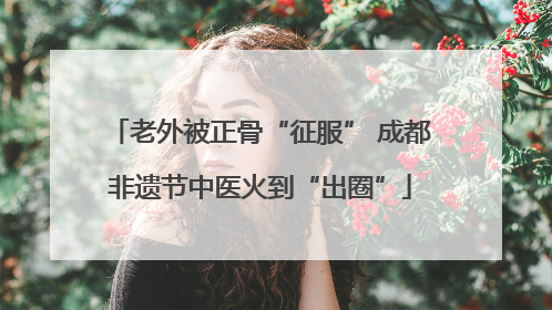 老外被正骨“征服” 成都非遗节中医火到“出圈”