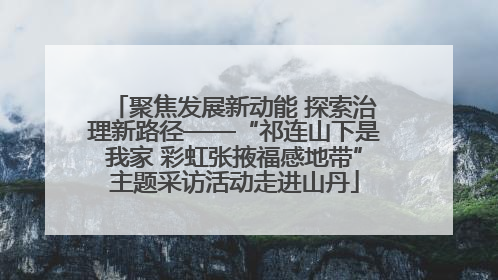聚焦发展新动能 探索治理新路径——“祁连山下是我家 彩虹张掖福感地带”主题采访活动走进山丹