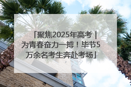 聚焦2025年高考｜为青春奋力一搏！毕节5万余名考生奔赴考场