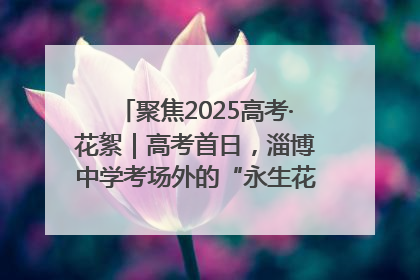 聚焦2025高考·花絮｜高考首日，淄博中学考场外的“永生花”传递温暖与祝福