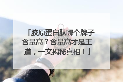 胶原蛋白肽哪个牌子含量高？含量高才是王道，一文揭秘真相！