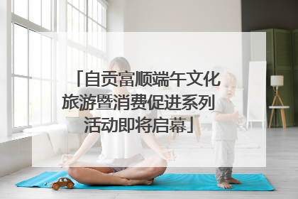 自贡富顺端午文化旅游暨消费促进系列活动即将启幕