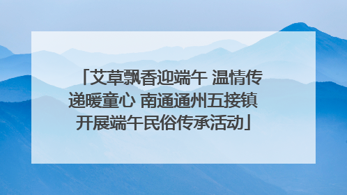 艾草飘香迎端午 温情传递暖童心 南通通州五接镇开展端午民俗传承活动