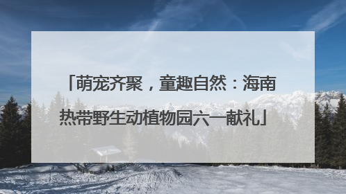 萌宠齐聚，童趣自然：海南热带野生动植物园六一献礼