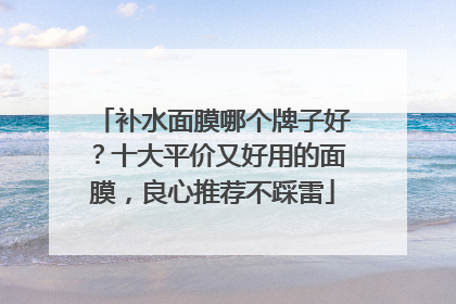 补水面膜哪个牌子好？十大平价又好用的面膜，良心推荐不踩雷