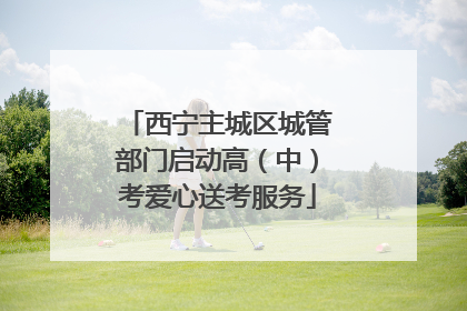 西宁主城区城管部门启动高（中）考爱心送考服务