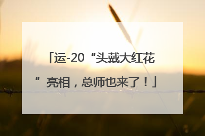 运-20“头戴大红花”亮相，总师也来了！