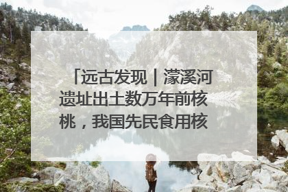远古发现｜濛溪河遗址出土数万年前核桃，我国先民食用核桃历史大幅提前
