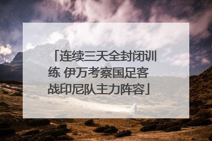 连续三天全封闭训练 伊万考察国足客战印尼队主力阵容