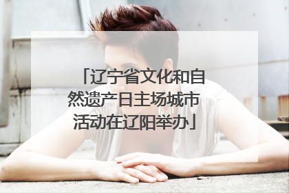 辽宁省文化和自然遗产日主场城市活动在辽阳举办
