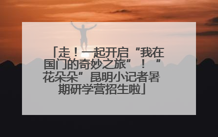 走！一起开启“我在国门的奇妙之旅”！“花朵朵”昆明小记者暑期研学营招生啦
