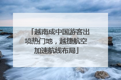越南成中国游客出境热门地，越捷航空加速航线布局