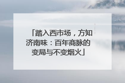 踏入西市场，方知济南味：百年商脉的变局与不变烟火