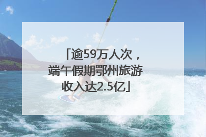 逾59万人次，端午假期鄂州旅游收入达2.5亿