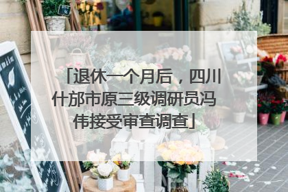 退休一个月后，四川什邡市原三级调研员冯伟接受审查调查