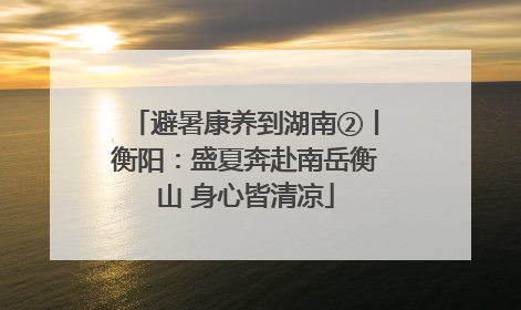 避暑康养到湖南②丨衡阳：盛夏奔赴南岳衡山 身心皆清凉