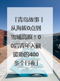 青岛故事丨从海拔0点到雪域高原！00后青年入藏援助的400多个日夜
