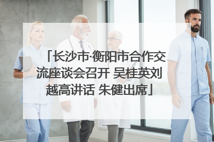 长沙市·衡阳市合作交流座谈会召开 吴桂英刘越高讲话 朱健出席