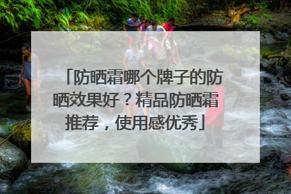 防晒霜哪个牌子的防晒效果好？精品防晒霜推荐，使用感优秀