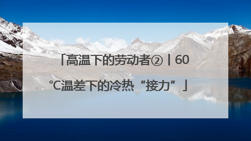 高温下的劳动者②丨60℃温差下的冷热“接力”