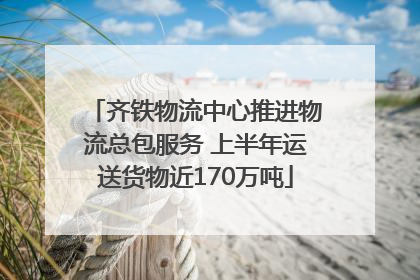 齐铁物流中心推进物流总包服务 上半年运送货物近170万吨