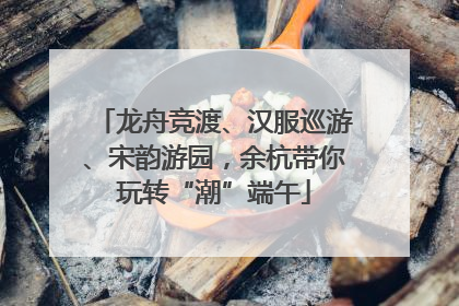 龙舟竞渡、汉服巡游、宋韵游园，余杭带你玩转“潮”端午