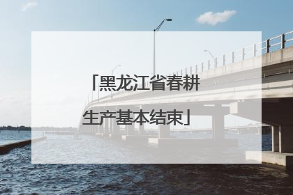 黑龙江省春耕生产基本结束