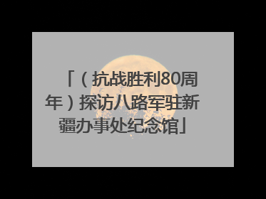 （抗战胜利80周年）探访八路军驻新疆办事处纪念馆