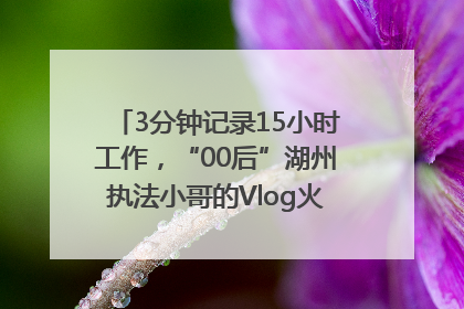 3分钟记录15小时工作，“00后”湖州执法小哥的Vlog火了，还被网友点赞