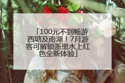 100元不到畅游西塘及南湖！7月游客可解锁浙里水上红色全新体验