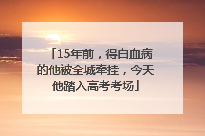 15年前，得白血病的他被全城牵挂，今天他踏入高考考场