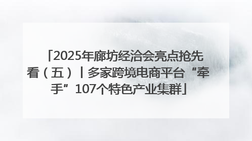 2025年廊坊经洽会亮点抢先看（五）丨多家跨境电商平台“牵手”107个特色产业集群