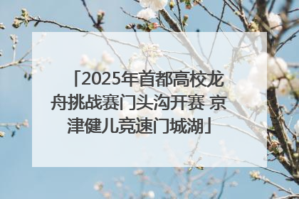 2025年首都高校龙舟挑战赛门头沟开赛 京津健儿竞速门城湖