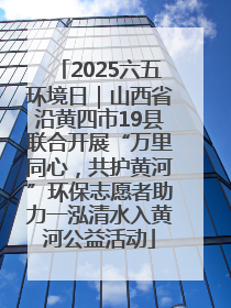 2025六五环境日｜山西省沿黄四市19县联合开展“万里同心，共护黄河”环保志愿者助力一泓清水入黄河公益活动
