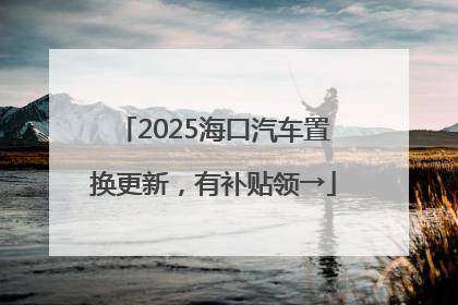 2025海口汽车置换更新，有补贴领→