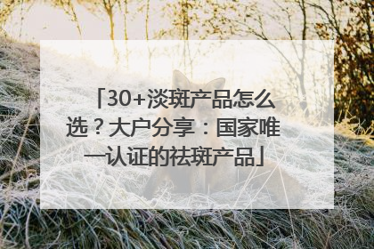 30+淡斑产品怎么选？大户分享：国家唯一认证的祛斑产品