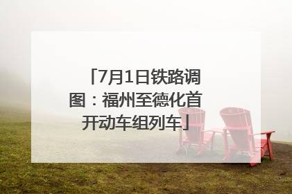 7月1日铁路调图：福州至德化首开动车组列车