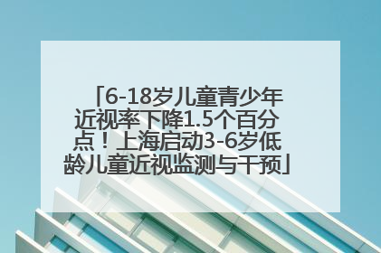 6-18岁儿童青少年近视率下降1.5个百分点！上海启动3-6岁低龄儿童近视监测与干预