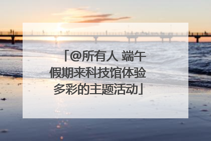 @所有人 端午假期来科技馆体验多彩的主题活动